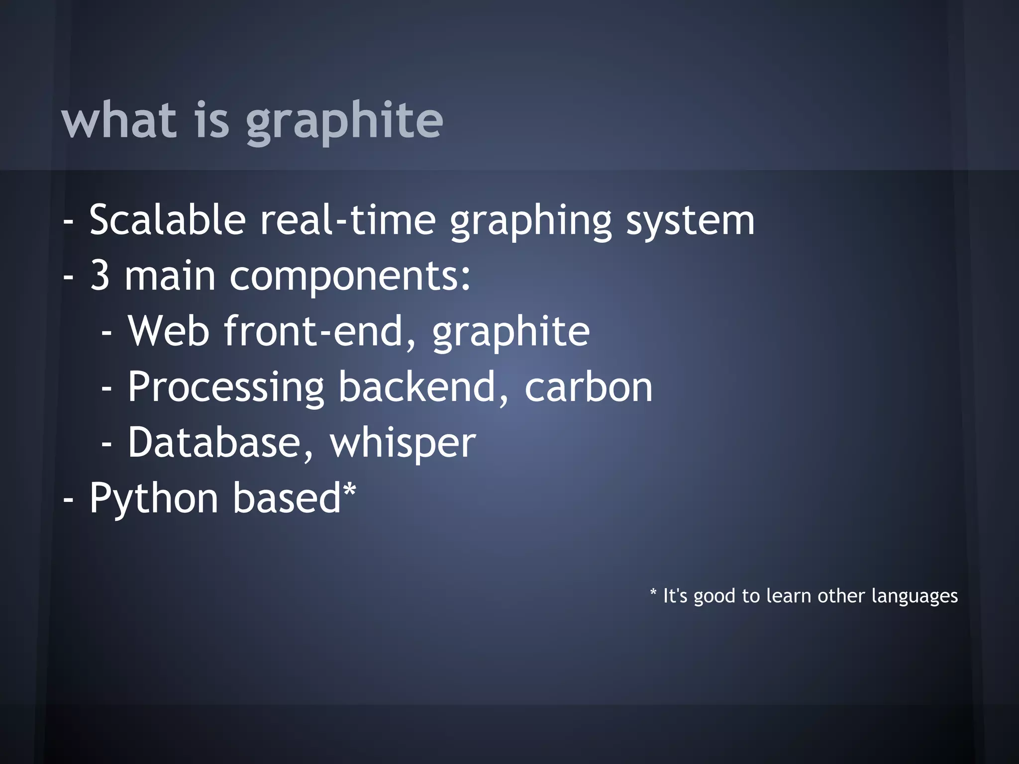 what is graphite
- Scalable real-time graphing system
- 3 main components:
  - Web front-end, graphite
  - Processing backend, carbon
  - Database, whisper
- Python based*
 
                              * It's good to learn other languages
 