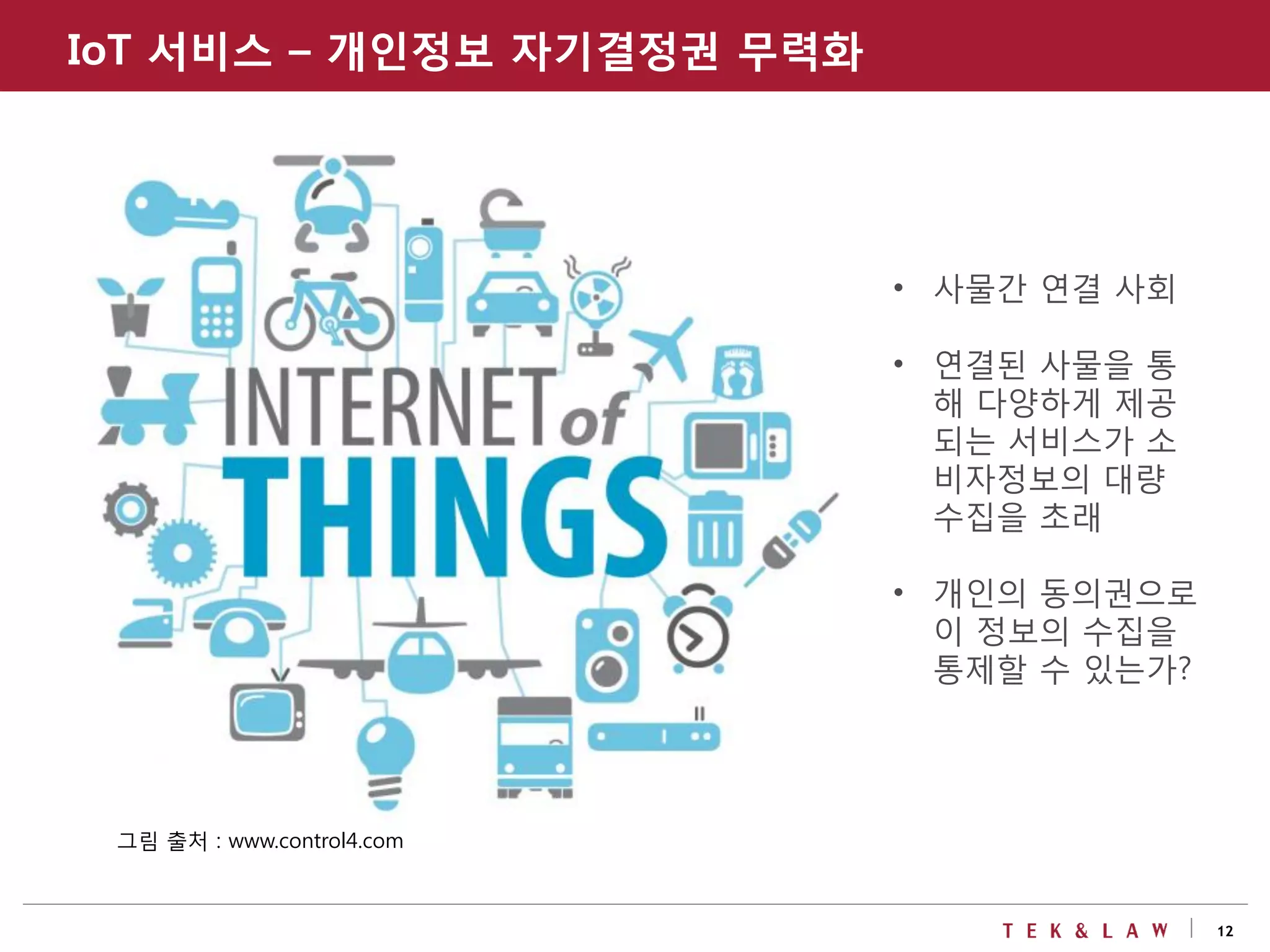 12
그림 출처 : www.control4.com
• 사물간 연결 사회
• 연결된 사물을 통
해 다양하게 제공
되는 서비스가 소
비자정보의 대량
수집을 초래
• 개인의 동의권으로
이 정보의 수집을
통제할 수 있는가?
IoT 서비스 – 개인정보 자기결정권 무력화
 