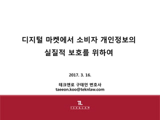 2017. 3. 16.
테크앤로 구태언 변호사
taeeon.koo@teknlaw.com
디지털 마켓에서 소비자 개인정보의
실질적 보호를 위하여
 