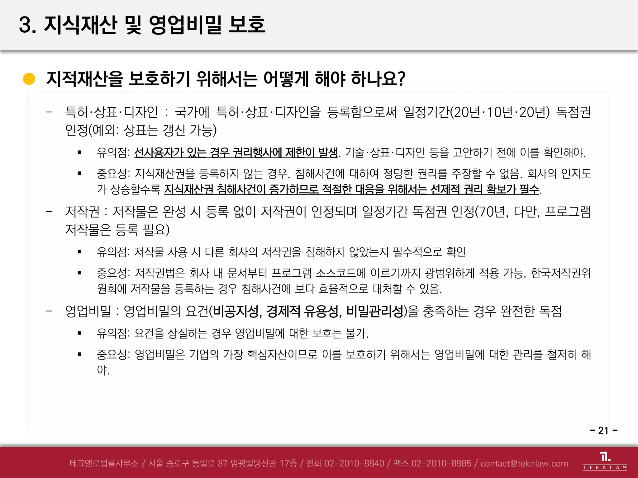 - 특허·상표·디자인 : 국가에 특허·상표·디자인을 등록함으로써 일정기간(20년·10년·20년) 독점권
인정(예외: 상표는 갱신 가능)
 유의점: 선사용자가 있는 경우 권리행사에 제한이 발생. 기술·상표·디자인 등을 고안하기 전에 이를 확인해야.
 중요성: 지식재산권을 등록하지 않는 경우, 침해사건에 대하여 정당한 권리를 주장할 수 없음. 회사의 인지도
가 상승할수록 지식재산권 침해사건이 증가하므로 적절한 대응을 위해서는 선제적 권리 확보가 필수.
- 저작권 : 저작물은 완성 시 등록 없이 저작권이 인정되며 일정기간 독점권 인정(70년, 다만, 프로그램
저작물은 등록 필요)
 유의점: 저작물 사용 시 다른 회사의 저작권을 침해하지 않았는지 필수적으로 확인
 중요성: 저작권법은 회사 내 문서부터 프로그램 소스코드에 이르기까지 광범위하게 적용 가능. 한국저작권위
원회에 저작물을 등록하는 경우 침해사건에 보다 효율적으로 대처할 수 있음.
- 영업비밀 : 영업비밀의 요건(비공지성, 경제적 유용성, 비밀관리성)을 충족하는 경우 완전한 독점
 유의점: 요건을 상실하는 경우 영업비밀에 대한 보호는 불가.
 중요성: 영업비밀은 기업의 가장 핵심자산이므로 이를 보호하기 위해서는 영업비밀에 대한 관리를 철저히 해
야.
3. 지식재산 및 영업비밀 보호
지적재산을 보호하기 위해서는 어떻게 해야 하나요?
- 21 -
 
