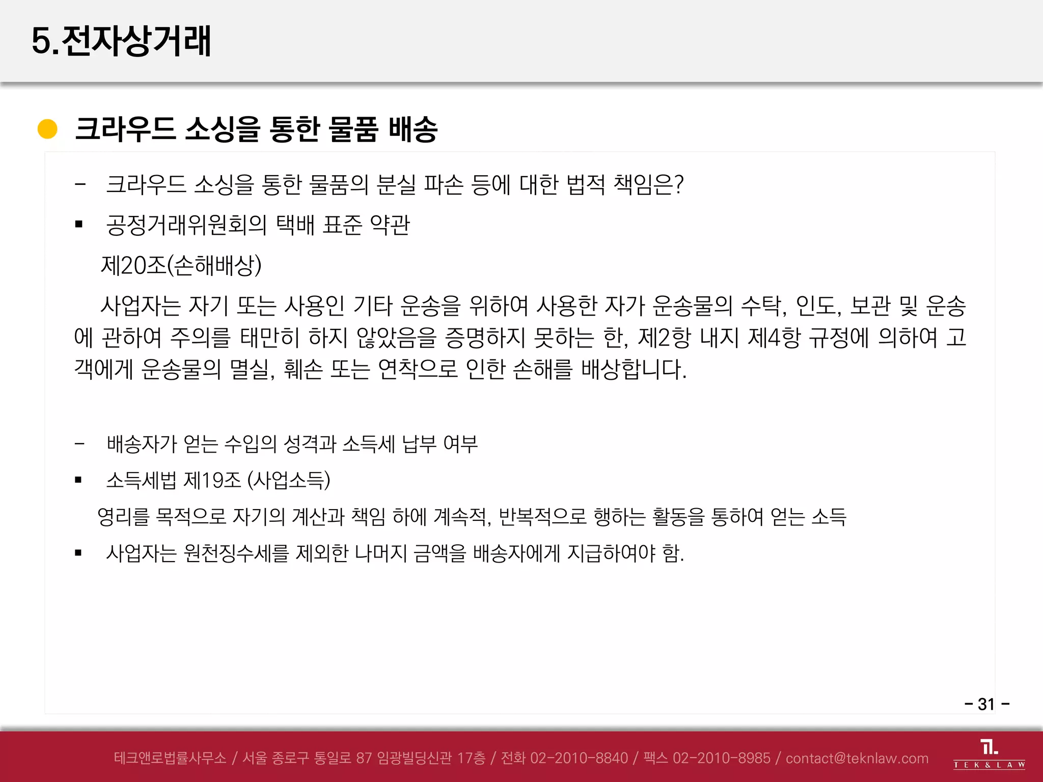 5.전자상거래
크라우드 소싱을 통한 물품 배송
- 크라우드 소싱을 통한 물품의 분실 파손 등에 대한 법적 책임은?
 공정거래위원회의 택배 표준 약관
제20조(손해배상)
사업자는 자기 또는 사용인 기타 운송을 위하여 사용한 자가 운송물의 수탁, 인도, 보관 및 운송
에 관하여 주의를 태만히 하지 않았음을 증명하지 못하는 한, 제2항 내지 제4항 규정에 의하여 고
객에게 운송물의 멸실, 훼손 또는 연착으로 인한 손해를 배상합니다.
- 배송자가 얻는 수입의 성격과 소득세 납부 여부
 소득세법 제19조 (사업소득)
영리를 목적으로 자기의 계산과 책임 하에 계속적, 반복적으로 행하는 활동을 통하여 얻는 소득
 사업자는 원천징수세를 제외한 나머지 금액을 배송자에게 지급하여야 함.
- 31 -
 