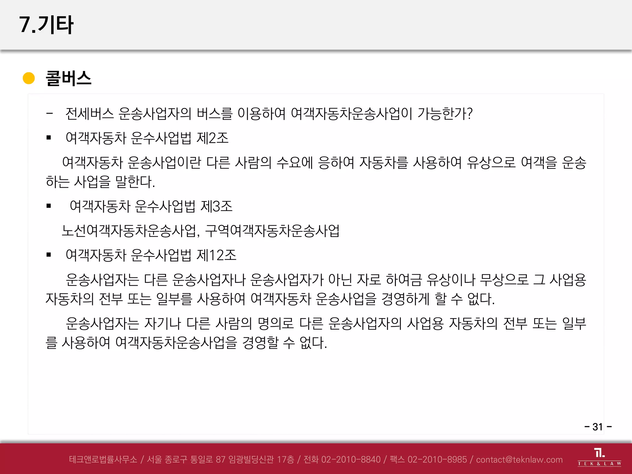7.기타
기타 자문요청 사항
- 대여금에 대한 강제집행 절차는 어떻게 하는가?
- 해킹이 의심되는데 어떠한 법적 조치를 취해야 하는가?
- MOU 체결을 하려고 하는데, 필요한 내용 및 계약서와 다른 점은?
- 택시미터기 앱 서비스를 하려는데 법적 규제는?
- 계약 위반에 따른 계약해지 절차는 어떻게 되는가?
- 중국 의료법에 따른 원격진료의 적법성 여부
- 디자인 개발 위탁 계약에 따른 의무이행 요청 가능 여부
- 여객자동차 운수사업법 제12조
- 31 -
 