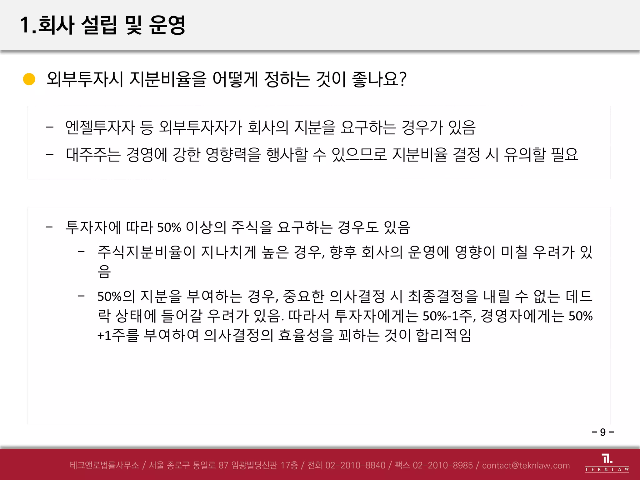 외부투자시 지분비율을 어떻게 정하는 것이 좋나요?
- 엔젤투자자 등 외부투자자가 회사의 지분을 요구하는 경우가 있음
- 대주주는 경영에 강한 영향력을 행사할 수 있으므로 지분비율 결정 시 유의할 필요
- 투자자에 따라 50% 이상의 주식을 요구하는 경우도 있음
- 주식지분비율이 지나치게 높은 경우, 향후 회사의 운영에 영향이 미칠 우려가 있
음
- 50%의 지분을 부여하는 경우, 중요한 의사결정 시 최종결정을 내릴 수 없는 데드
락 상태에 들어갈 우려가 있음. 따라서 투자자에게는 50%-1주, 경영자에게는 50%
+1주를 부여하여 의사결정의 효율성을 꾀하는 것이 합리적임
1.회사 설립 및 운영
- 9 -
 