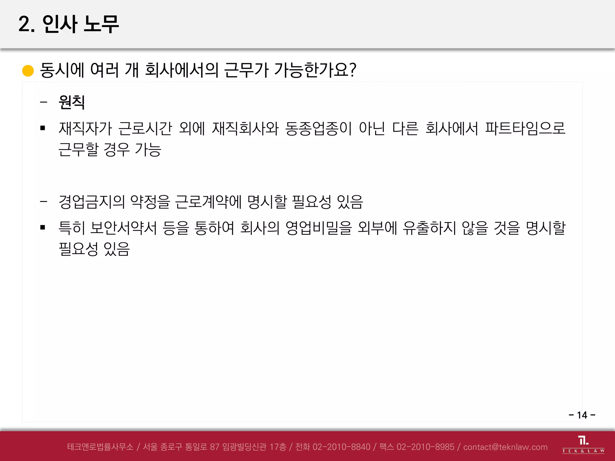 2. 인사 노무
동시에 여러 개 회사에서의 근무가 가능한가요?
- 원칙
 재직자가 근로시간 외에 재직회사와 동종업종이 아닌 다른 회사에서 파트타임으로
근무할 경우 가능
- 경업금지의 약정을 근로계약에 명시할 필요성 있음
 특히 보안서약서 등을 통하여 회사의 영업비밀을 외부에 유출하지 않을 것을 명시할
필요성 있음
- 14 -
 
