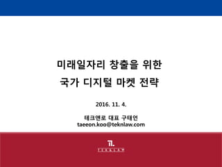 2016. 11. 4.
테크앤로 대표 구태언
taeeon.koo@teknlaw.com
미래일자리 창출을 위한
국가 디지털 마켓 전략
 