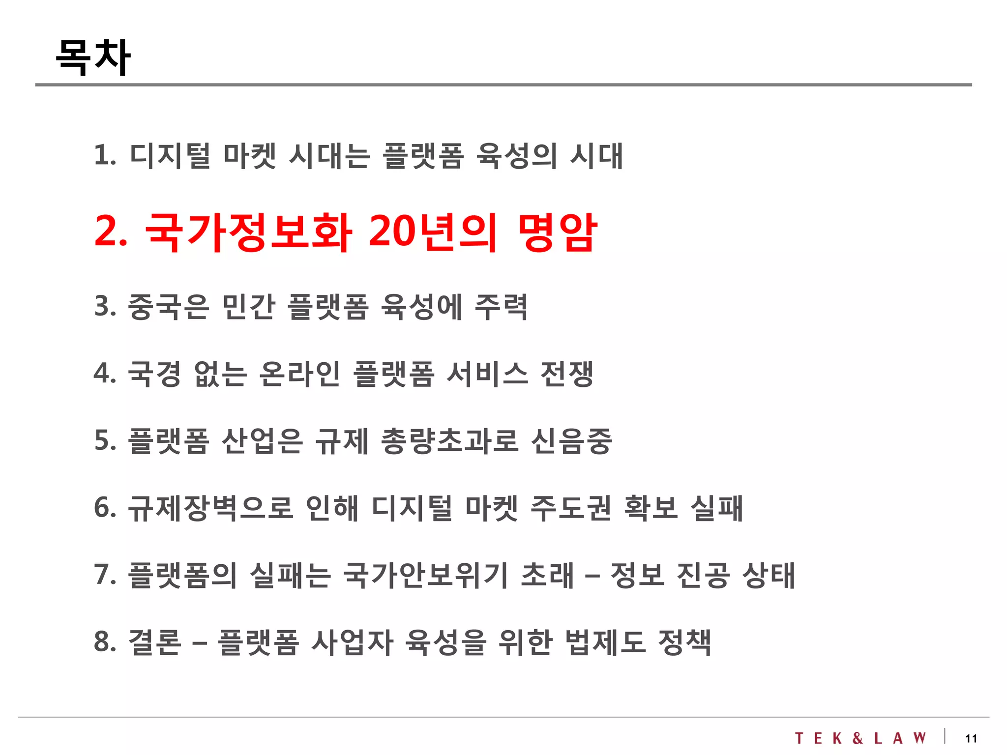 11
1. 디지털 마켓 시대는 플랫폼 육성의 시대
2. 국가정보화 20년의 명암
3. 중국은 민간 플랫폼 육성에 주력
4. 국경 없는 온라인 플랫폼 서비스 전쟁
5. 플랫폼 산업은 규제 총량초과로 신음중
6. 규제장벽으로 인해 디지털 마켓 주도권 확보 실패
7. 플랫폼의 실패는 국가안보위기 초래 – 정보 진공 상태
8. 결론 – 플랫폼 사업자 육성을 위한 법제도 정책
목차
 