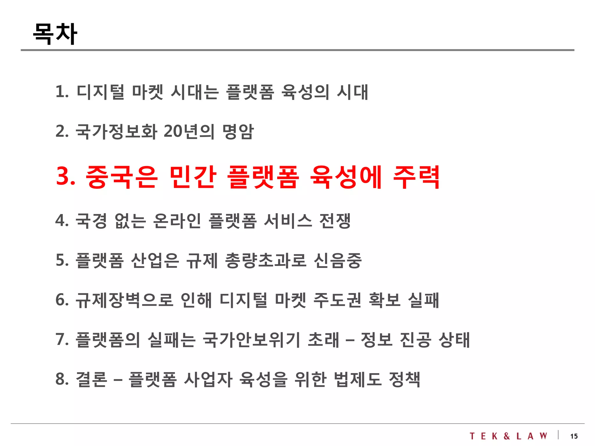 15
1. 디지털 마켓 시대는 플랫폼 육성의 시대
2. 국가정보화 20년의 명암
3. 중국은 민간 플랫폼 육성에 주력
4. 국경 없는 온라인 플랫폼 서비스 전쟁
5. 플랫폼 산업은 규제 총량초과로 신음중
6. 규제장벽으로 인해 디지털 마켓 주도권 확보 실패
7. 플랫폼의 실패는 국가안보위기 초래 – 정보 진공 상태
8. 결론 – 플랫폼 사업자 육성을 위한 법제도 정책
목차
 