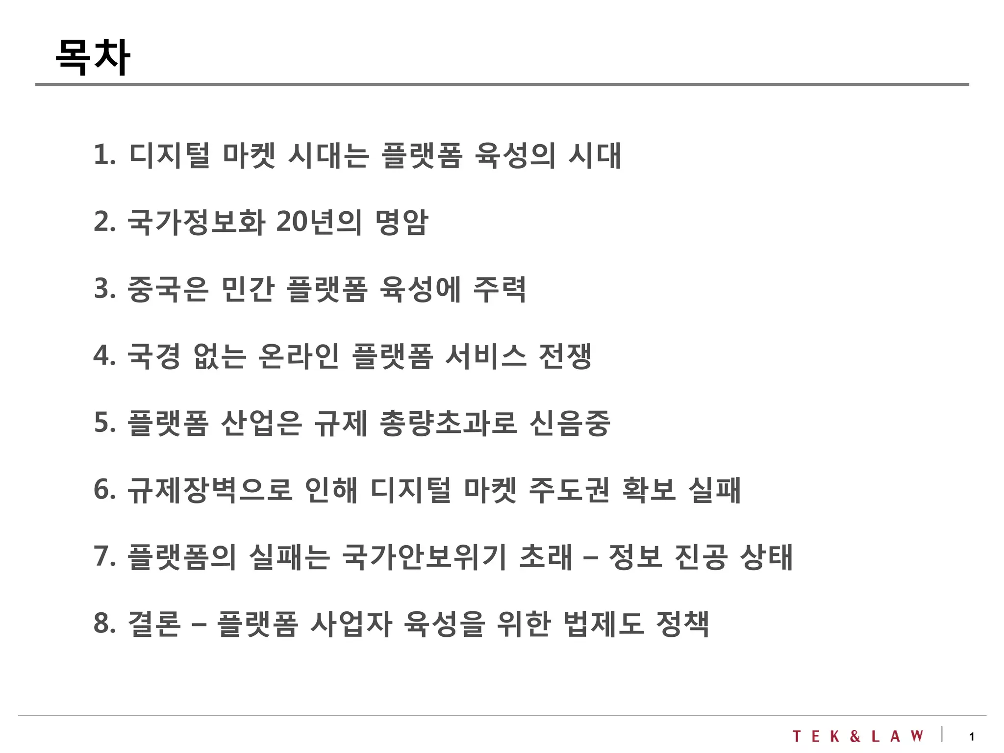 1
1. 디지털 마켓 시대는 플랫폼 육성의 시대
2. 국가정보화 20년의 명암
3. 중국은 민간 플랫폼 육성에 주력
4. 국경 없는 온라인 플랫폼 서비스 전쟁
5. 플랫폼 산업은 규제 총량초과로 신음중
6. 규제장벽으로 인해 디지털 마켓 주도권 확보 실패
7. 플랫폼의 실패는 국가안보위기 초래 – 정보 진공 상태
8. 결론 – 플랫폼 사업자 육성을 위한 법제도 정책
목차
 