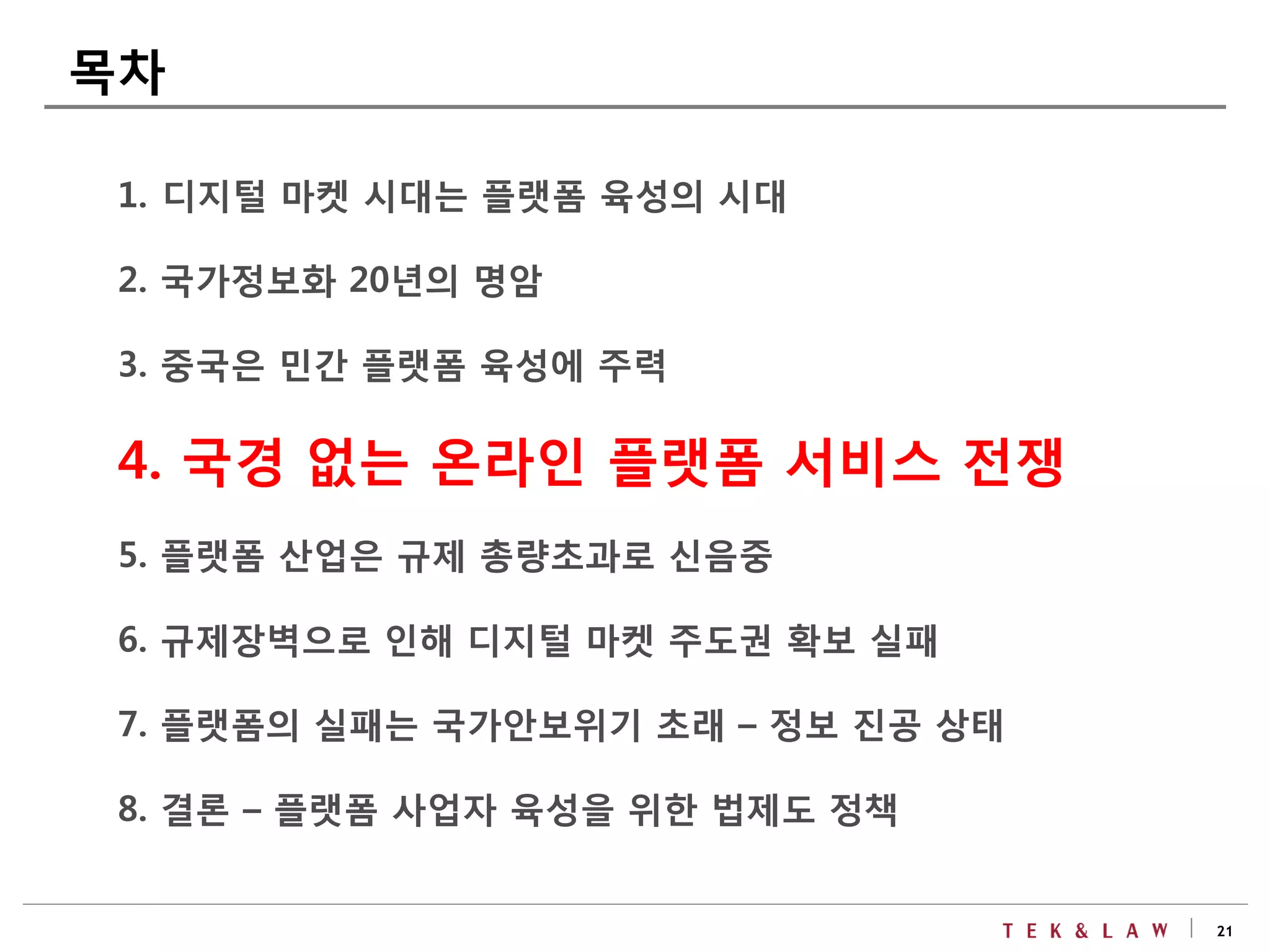 21
1. 디지털 마켓 시대는 플랫폼 육성의 시대
2. 국가정보화 20년의 명암
3. 중국은 민간 플랫폼 육성에 주력
4. 국경 없는 온라인 플랫폼 서비스 전쟁
5. 플랫폼 산업은 규제 총량초과로 신음중
6. 규제장벽으로 인해 디지털 마켓 주도권 확보 실패
7. 플랫폼의 실패는 국가안보위기 초래 – 정보 진공 상태
8. 결론 – 플랫폼 사업자 육성을 위한 법제도 정책
목차
 