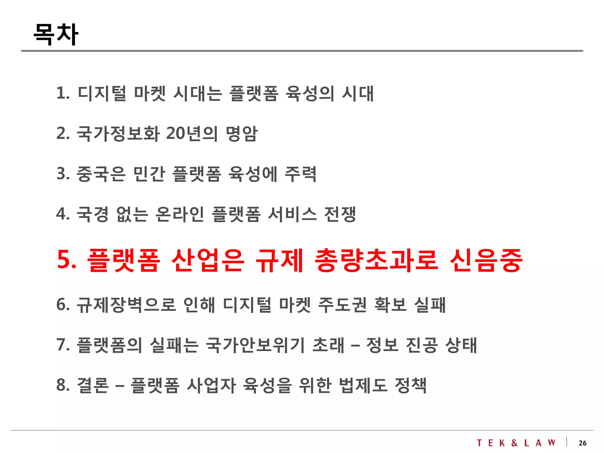 26
1. 디지털 마켓 시대는 플랫폼 육성의 시대
2. 국가정보화 20년의 명암
3. 중국은 민간 플랫폼 육성에 주력
4. 국경 없는 온라인 플랫폼 서비스 전쟁
5. 플랫폼 산업은 규제 총량초과로 신음중
6. 규제장벽으로 인해 디지털 마켓 주도권 확보 실패
7. 플랫폼의 실패는 국가안보위기 초래 – 정보 진공 상태
8. 결론 – 플랫폼 사업자 육성을 위한 법제도 정책
목차
 