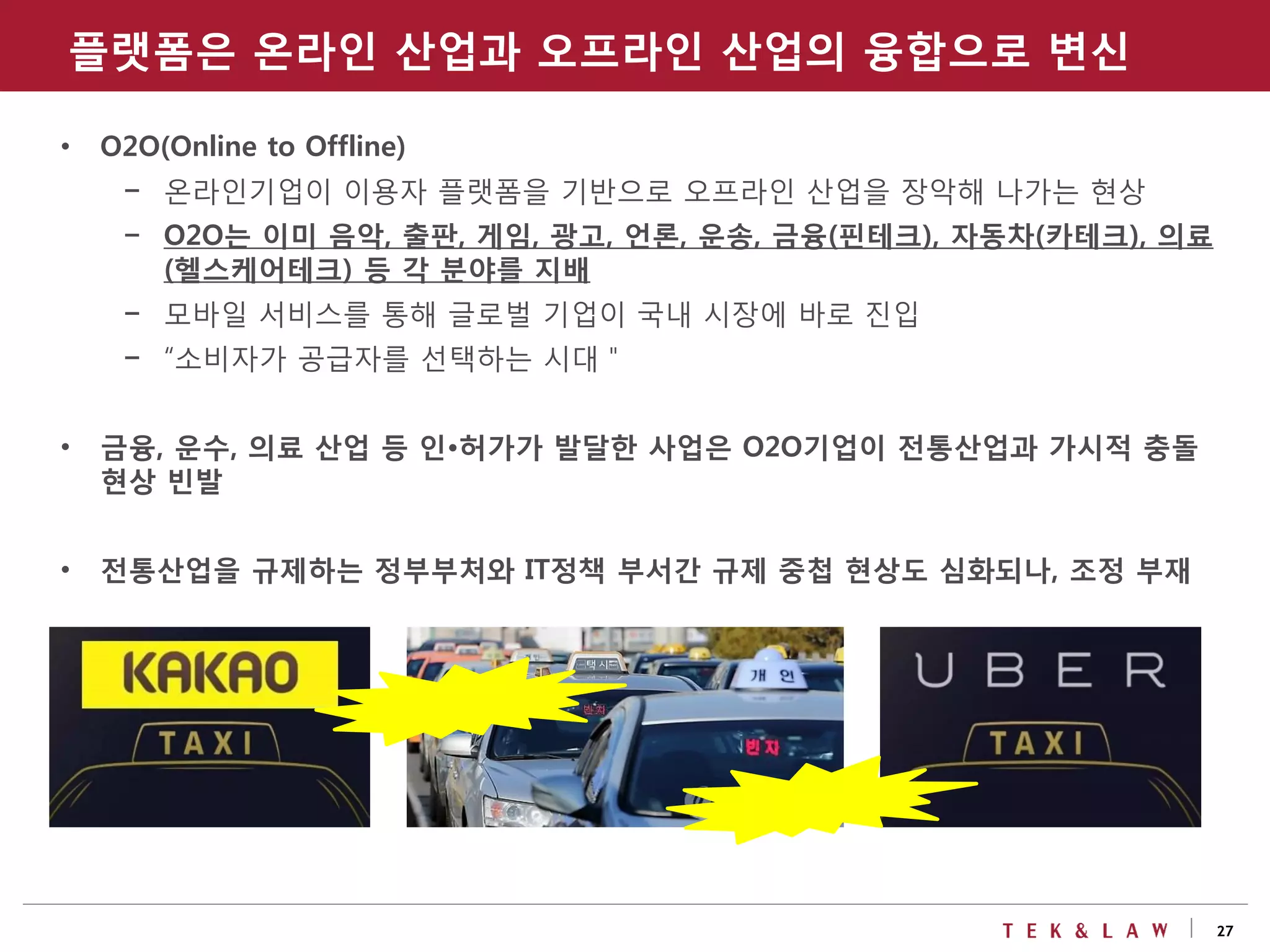 27
• O2O(Online to Offline)
- 온라인기업이 이용자 플랫폼을 기반으로 오프라인 산업을 장악해 나가는 현상
- O2O는 이미 음악, 출판, 게임, 광고, 언론, 운송, 금융(핀테크), 자동차(카테크), 의료
(헬스케어테크) 등 각 분야를 지배
- 모바일 서비스를 통해 글로벌 기업이 국내 시장에 바로 진입
- “소비자가 공급자를 선택하는 시대＂
• 금융, 운수, 의료 산업 등 인•허가가 발달한 사업은 O2O기업이 전통산업과 가시적 충돌
현상 빈발
• 전통산업을 규제하는 정부부처와 IT정책 부서간 규제 중첩 현상도 심화되나, 조정 부재
플랫폼은 온라인 산업과 오프라인 산업의 융합으로 변신
 