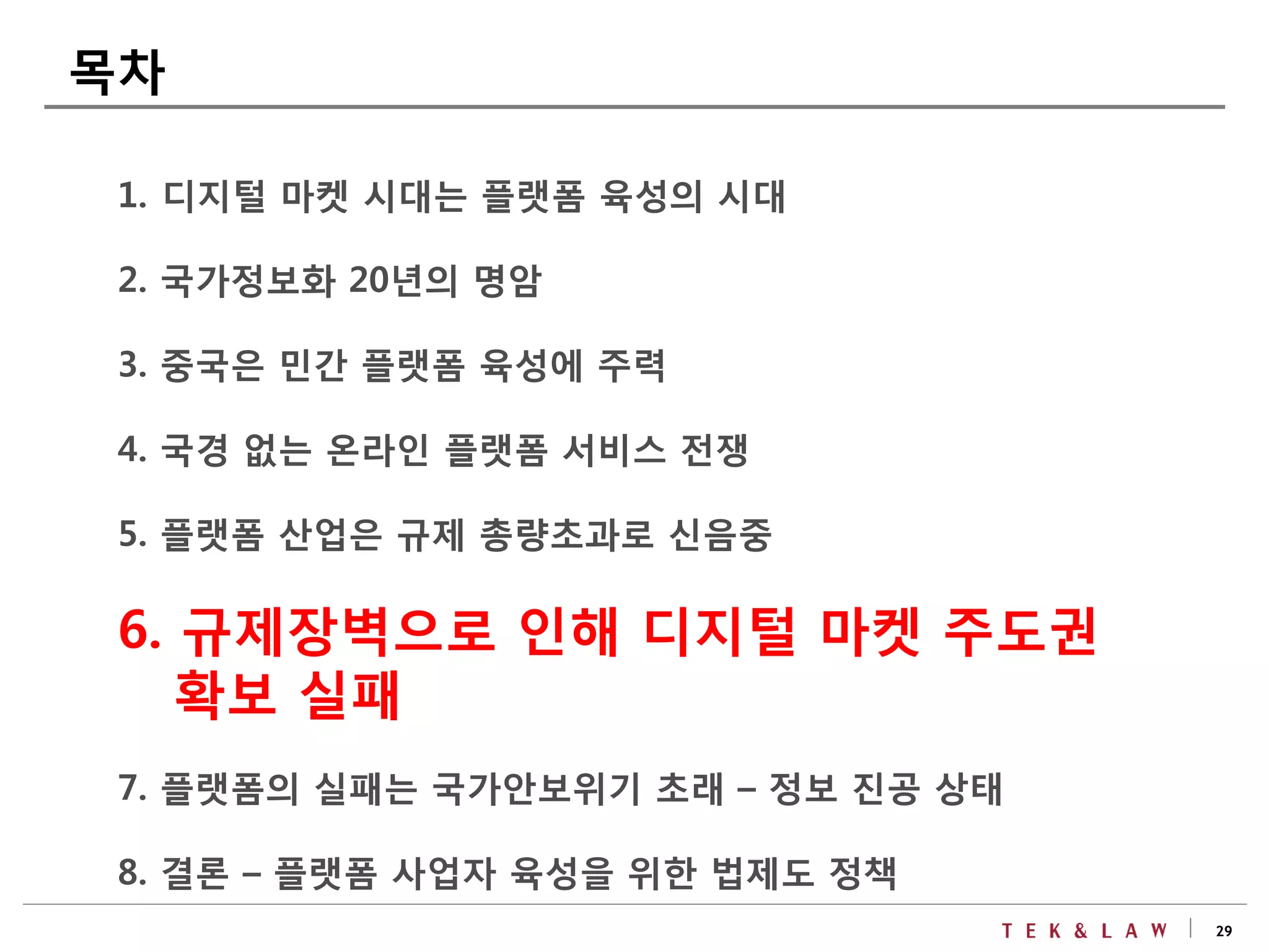 29
1. 디지털 마켓 시대는 플랫폼 육성의 시대
2. 국가정보화 20년의 명암
3. 중국은 민간 플랫폼 육성에 주력
4. 국경 없는 온라인 플랫폼 서비스 전쟁
5. 플랫폼 산업은 규제 총량초과로 신음중
6. 규제장벽으로 인해 디지털 마켓 주도권
확보 실패
7. 플랫폼의 실패는 국가안보위기 초래 – 정보 진공 상태
8. 결론 – 플랫폼 사업자 육성을 위한 법제도 정책
목차
 
