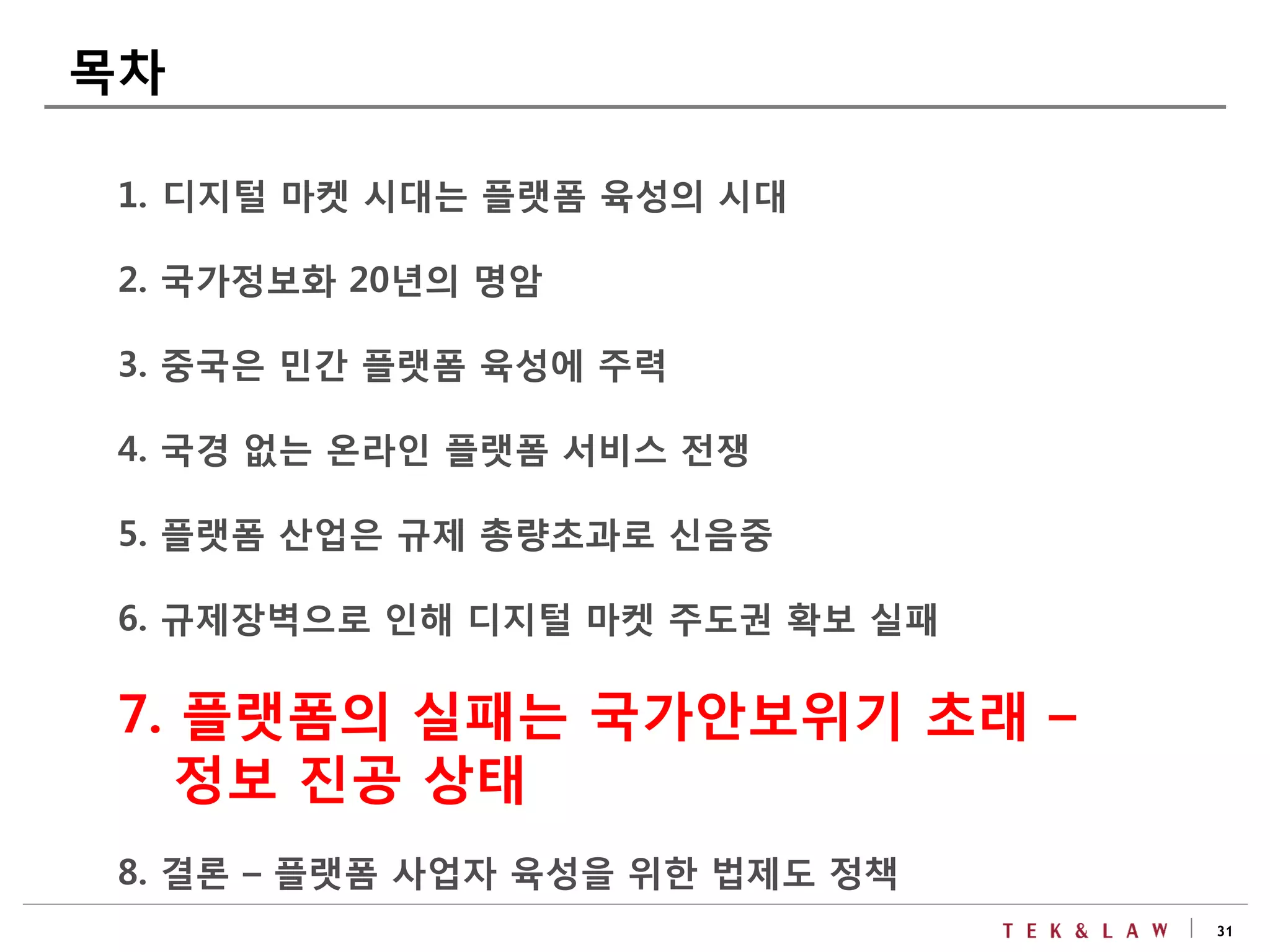 31
1. 디지털 마켓 시대는 플랫폼 육성의 시대
2. 국가정보화 20년의 명암
3. 중국은 민간 플랫폼 육성에 주력
4. 국경 없는 온라인 플랫폼 서비스 전쟁
5. 플랫폼 산업은 규제 총량초과로 신음중
6. 규제장벽으로 인해 디지털 마켓 주도권 확보 실패
7. 플랫폼의 실패는 국가안보위기 초래 –
정보 진공 상태
8. 결론 – 플랫폼 사업자 육성을 위한 법제도 정책
목차
 