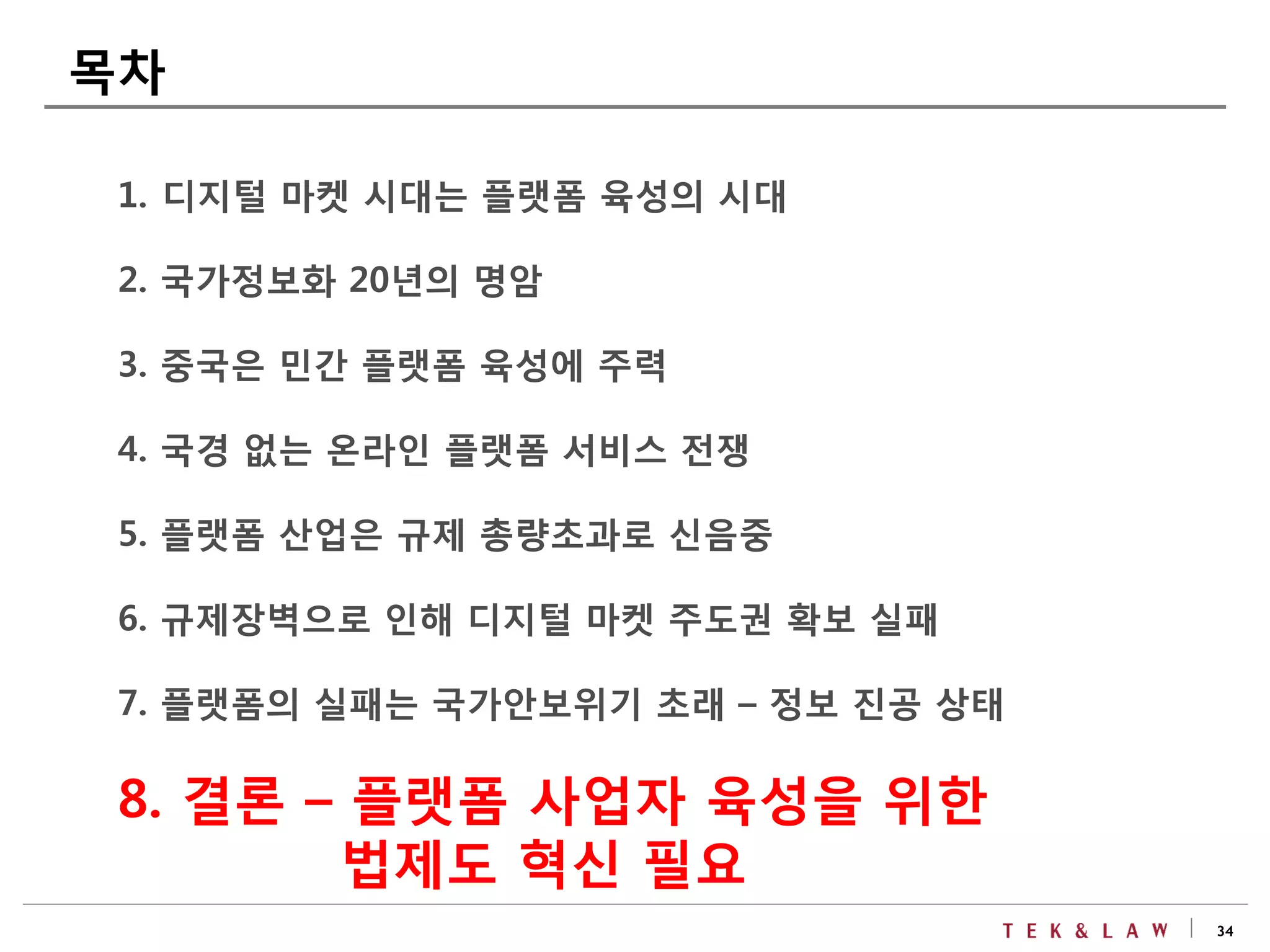 34
1. 디지털 마켓 시대는 플랫폼 육성의 시대
2. 국가정보화 20년의 명암
3. 중국은 민간 플랫폼 육성에 주력
4. 국경 없는 온라인 플랫폼 서비스 전쟁
5. 플랫폼 산업은 규제 총량초과로 신음중
6. 규제장벽으로 인해 디지털 마켓 주도권 확보 실패
7. 플랫폼의 실패는 국가안보위기 초래 – 정보 진공 상태
8. 결론 – 플랫폼 사업자 육성을 위한
법제도 혁신 필요
목차
 