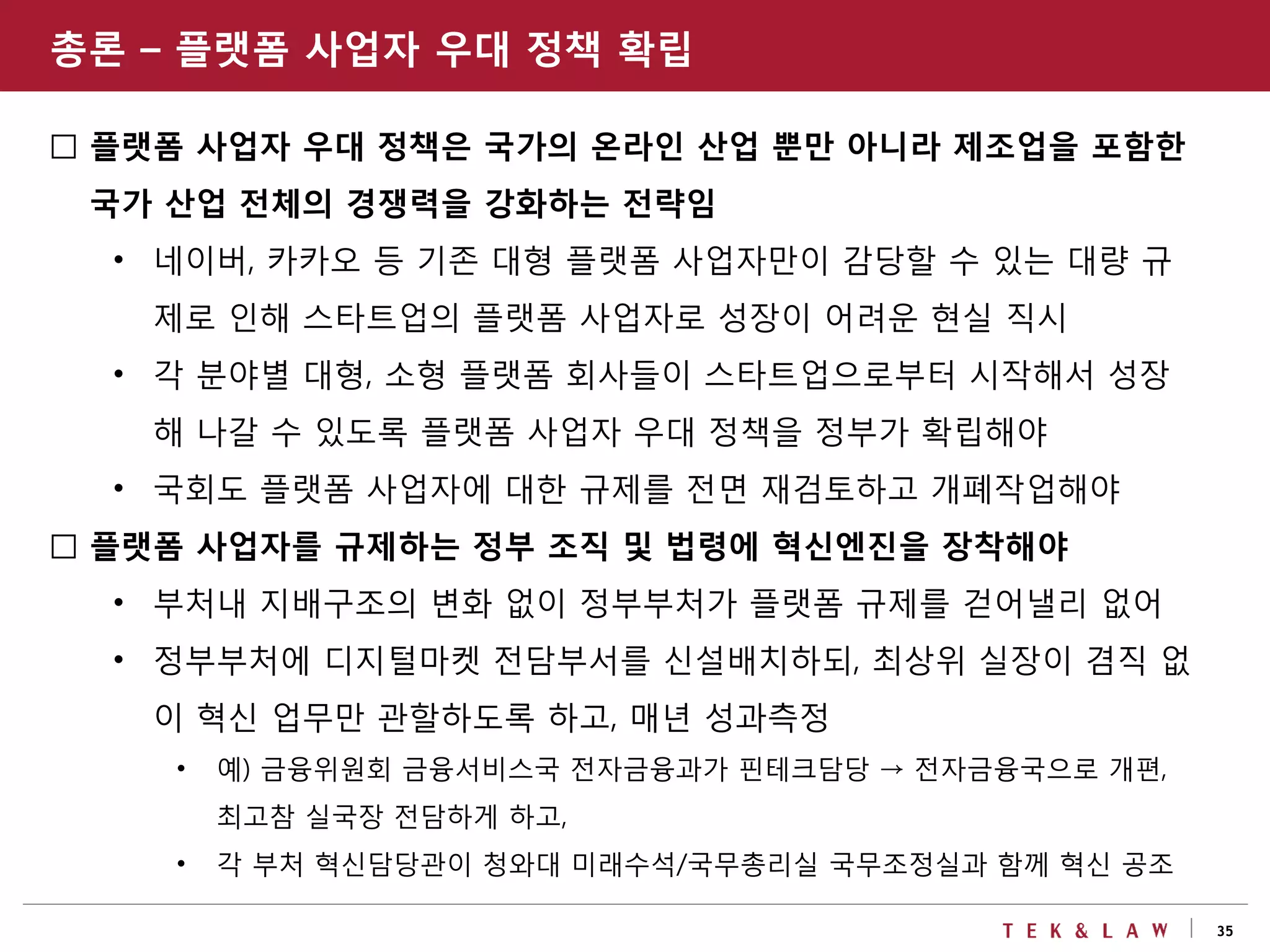 35
□ 플랫폼 사업자 우대 정책은 국가의 온라인 산업 뿐만 아니라 제조업을 포함한
국가 산업 전체의 경쟁력을 강화하는 전략임
• 네이버, 카카오 등 기존 대형 플랫폼 사업자만이 감당할 수 있는 대량 규
제로 인해 스타트업의 플랫폼 사업자로 성장이 어려운 현실 직시
• 각 분야별 대형, 소형 플랫폼 회사들이 스타트업으로부터 시작해서 성장
해 나갈 수 있도록 플랫폼 사업자 우대 정책을 정부가 확립해야
• 국회도 플랫폼 사업자에 대한 규제를 전면 재검토하고 개폐작업해야
□ 플랫폼 사업자를 규제하는 정부 조직 및 법령에 혁신엔진을 장착해야
• 부처내 지배구조의 변화 없이 정부부처가 플랫폼 규제를 걷어낼리 없어
• 정부부처에 디지털마켓 전담부서를 신설배치하되, 최상위 실장이 겸직 없
이 혁신 업무만 관할하도록 하고, 매년 성과측정
• 예) 금융위원회 금융서비스국 전자금융과가 핀테크담당 → 전자금융국으로 개편,
최고참 실국장 전담하게 하고,
• 각 부처 혁신담당관이 청와대 미래수석/국무총리실 국무조정실과 함께 혁신 공조
총론 – 플랫폼 사업자 우대 정책 확립
 