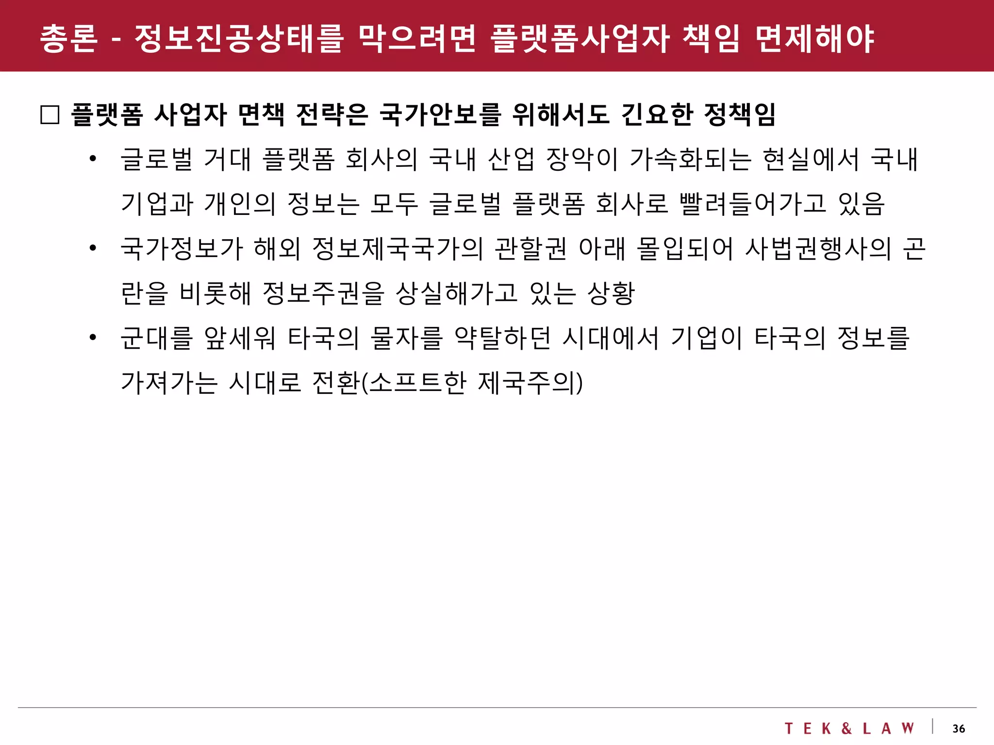 36
□ 플랫폼 사업자 면책 전략은 국가안보를 위해서도 긴요한 정책임
• 글로벌 거대 플랫폼 회사의 국내 산업 장악이 가속화되는 현실에서 국내
기업과 개인의 정보는 모두 글로벌 플랫폼 회사로 빨려들어가고 있음
• 국가정보가 해외 정보제국국가의 관할권 아래 몰입되어 사법권행사의 곤
란을 비롯해 정보주권을 상실해가고 있는 상황
• 군대를 앞세워 타국의 물자를 약탈하던 시대에서 기업이 타국의 정보를
가져가는 시대로 전환(소프트한 제국주의)
총론 - 정보진공상태를 막으려면 플랫폼사업자 책임 면제해야
 