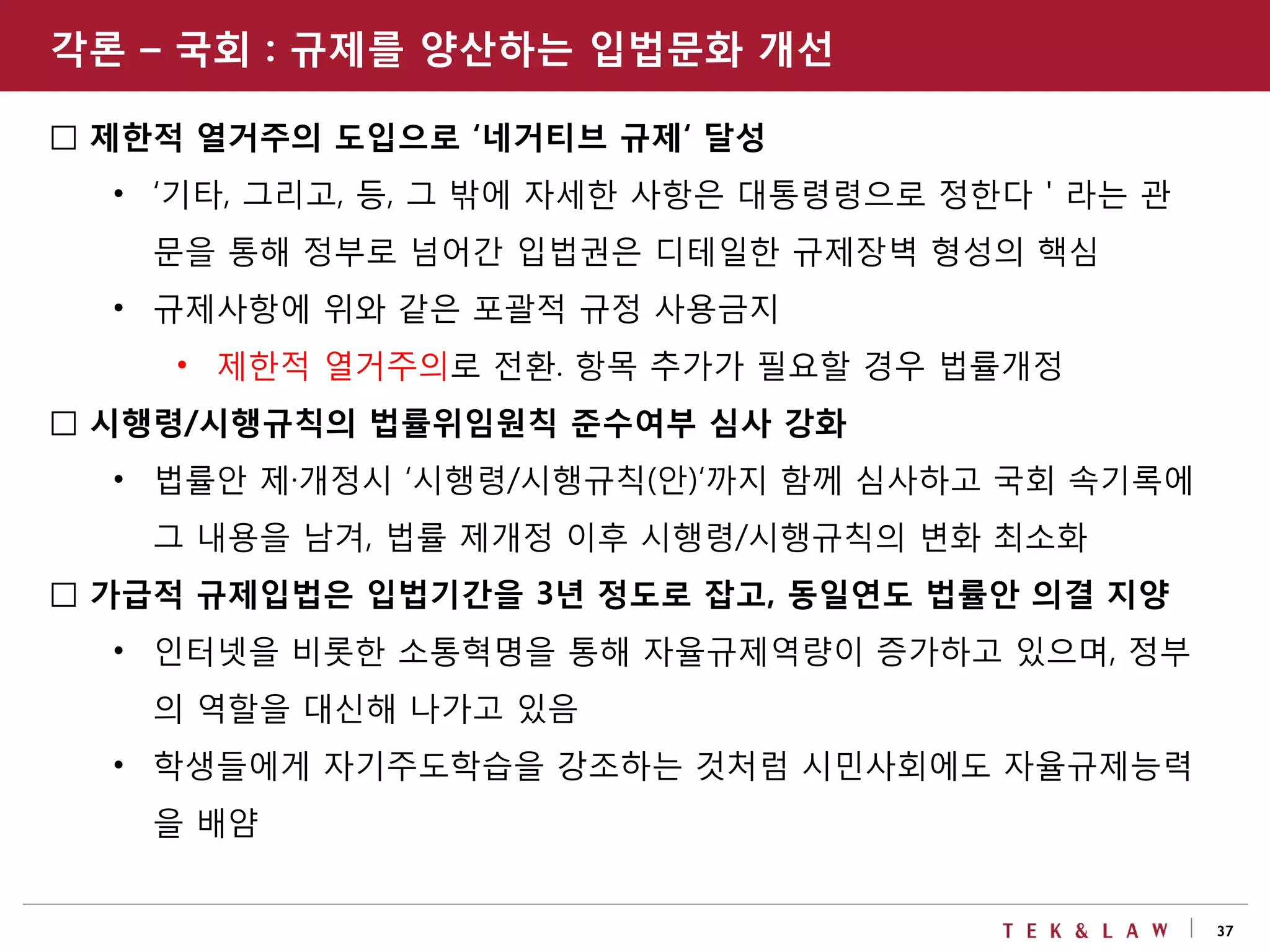 37
□ 제한적 열거주의 도입으로 ‘네거티브 규제‘ 달성
• ‘기타, 그리고, 등, 그 밖에 자세한 사항은 대통령령으로 정한다＇라는 관
문을 통해 정부로 넘어간 입법권은 디테일한 규제장벽 형성의 핵심
• 규제사항에 위와 같은 포괄적 규정 사용금지
• 제한적 열거주의로 전환. 항목 추가가 필요할 경우 법률개정
□ 시행령/시행규칙의 법률위임원칙 준수여부 심사 강화
• 법률안 제·개정시 ‘시행령/시행규칙(안)‘까지 함께 심사하고 국회 속기록에
그 내용을 남겨, 법률 제개정 이후 시행령/시행규칙의 변화 최소화
□ 가급적 규제입법은 입법기간을 3년 정도로 잡고, 동일연도 법률안 의결 지양
• 인터넷을 비롯한 소통혁명을 통해 자율규제역량이 증가하고 있으며, 정부
의 역할을 대신해 나가고 있음
• 학생들에게 자기주도학습을 강조하는 것처럼 시민사회에도 자율규제능력
을 배얌
각론 – 국회 : 규제를 양산하는 입법문화 개선
 