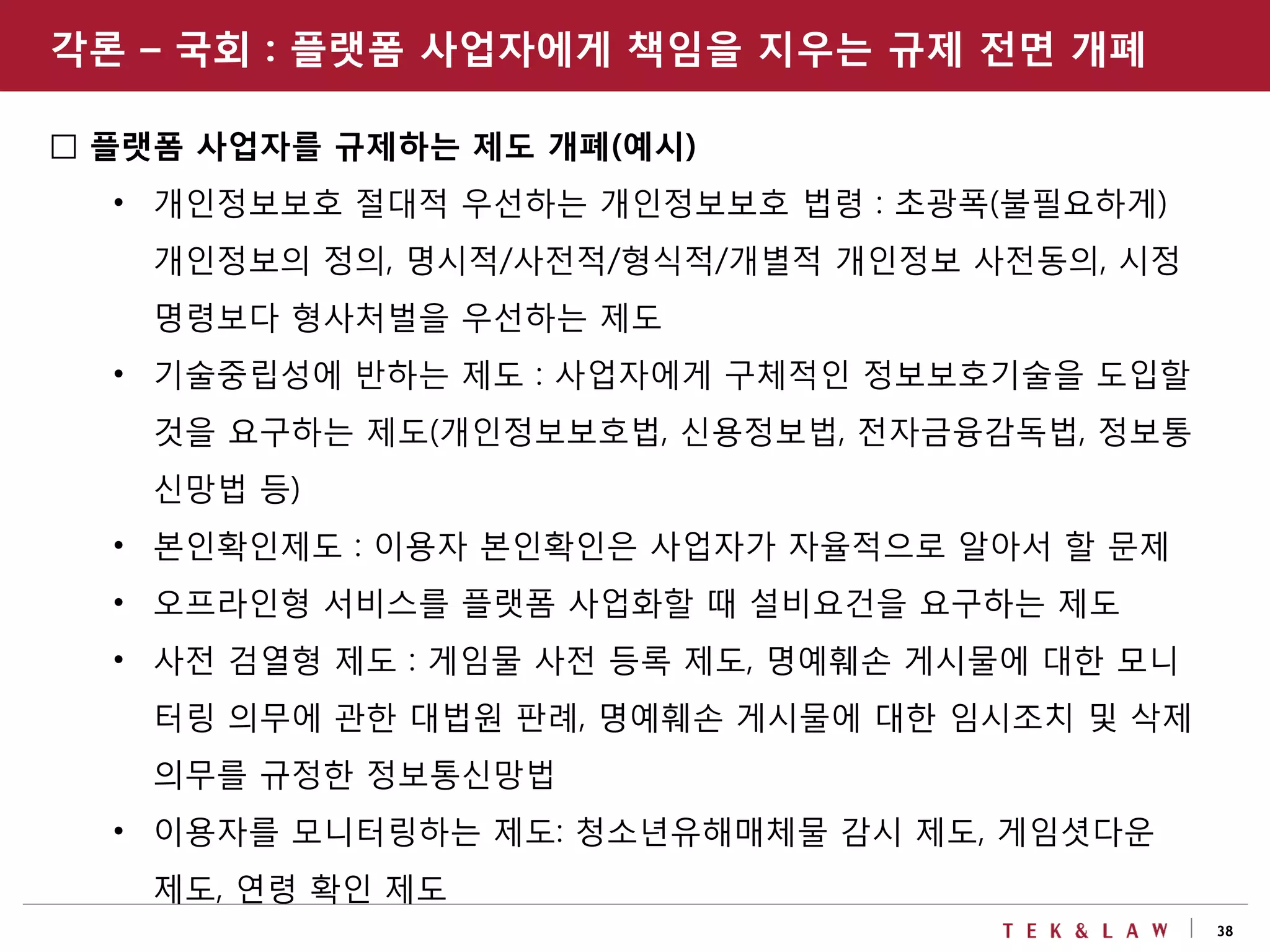 38
□ 플랫폼 사업자를 규제하는 제도 개폐(예시)
• 개인정보보호 절대적 우선하는 개인정보보호 법령 : 초광폭(불필요하게)
개인정보의 정의, 명시적/사전적/형식적/개별적 개인정보 사전동의, 시정
명령보다 형사처벌을 우선하는 제도
• 기술중립성에 반하는 제도 : 사업자에게 구체적인 정보보호기술을 도입할
것을 요구하는 제도(개인정보보호법, 신용정보법, 전자금융감독법, 정보통
신망법 등)
• 본인확인제도 : 이용자 본인확인은 사업자가 자율적으로 알아서 할 문제
• 오프라인형 서비스를 플랫폼 사업화할 때 설비요건을 요구하는 제도
• 사전 검열형 제도 : 게임물 사전 등록 제도, 명예훼손 게시물에 대한 모니
터링 의무에 관한 대법원 판례, 명예훼손 게시물에 대한 임시조치 및 삭제
의무를 규정한 정보통신망법
• 이용자를 모니터링하는 제도: 청소년유해매체물 감시 제도, 게임셧다운
제도, 연령 확인 제도
각론 – 국회 : 플랫폼 사업자에게 책임을 지우는 규제 전면 개폐
 