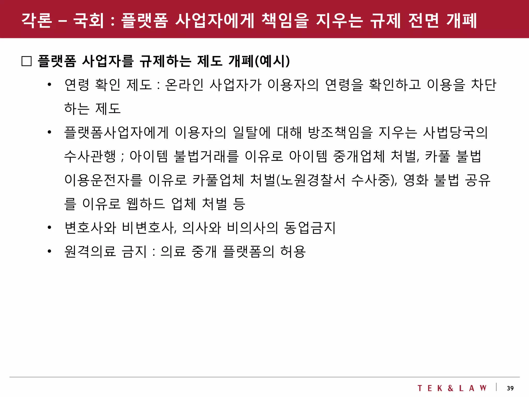 39
□ 플랫폼 사업자를 규제하는 제도 개폐(예시)
• 연령 확인 제도 : 온라인 사업자가 이용자의 연령을 확인하고 이용을 차단
하는 제도
• 플랫폼사업자에게 이용자의 일탈에 대해 방조책임을 지우는 사법당국의
수사관행 ; 아이템 불법거래를 이유로 아이템 중개업체 처벌, 카풀 불법
이용운전자를 이유로 카풀업체 처벌(노원경찰서 수사중), 영화 불법 공유
를 이유로 웹하드 업체 처벌 등
• 변호사와 비변호사, 의사와 비의사의 동업금지
• 원격의료 금지 : 의료 중개 플랫폼의 허용
각론 – 국회 : 플랫폼 사업자에게 책임을 지우는 규제 전면 개폐
 