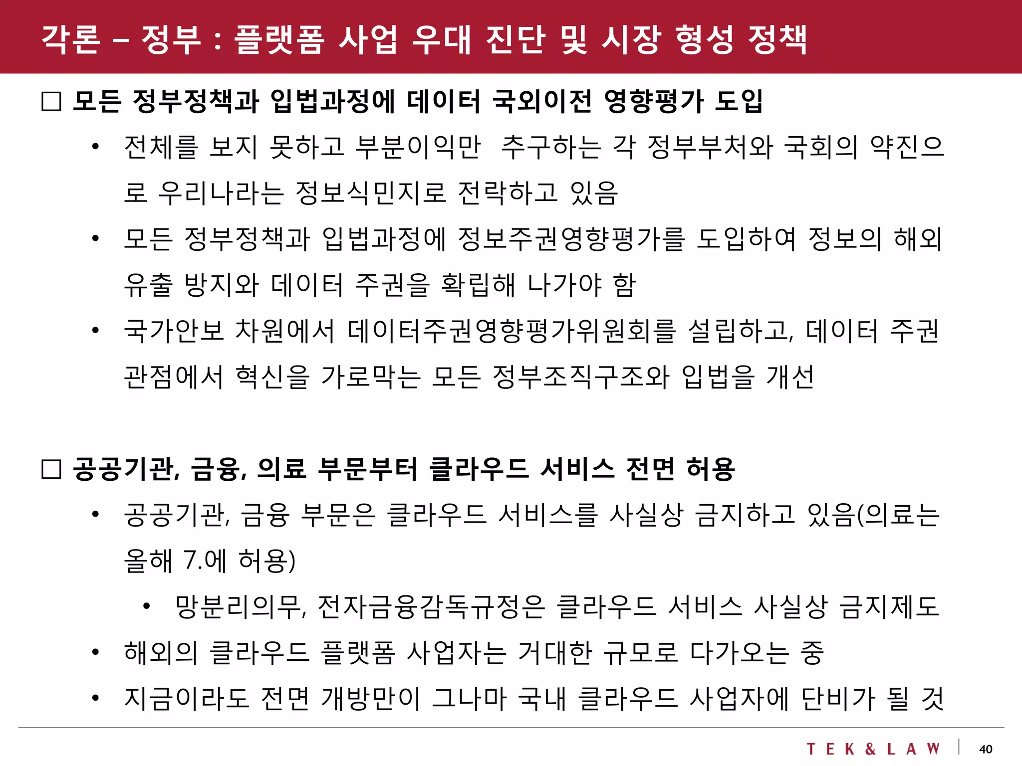 40
□ 모든 정부정책과 입법과정에 데이터 국외이전 영향평가 도입
• 전체를 보지 못하고 부분이익만 추구하는 각 정부부처와 국회의 약진으
로 우리나라는 정보식민지로 전락하고 있음
• 모든 정부정책과 입법과정에 정보주권영향평가를 도입하여 정보의 해외
유출 방지와 데이터 주권을 확립해 나가야 함
• 국가안보 차원에서 데이터주권영향평가위원회를 설립하고, 데이터 주권
관점에서 혁신을 가로막는 모든 정부조직구조와 입법을 개선
□ 공공기관, 금융, 의료 부문부터 클라우드 서비스 전면 허용
• 공공기관, 금융 부문은 클라우드 서비스를 사실상 금지하고 있음(의료는
올해 7.에 허용)
• 망분리의무, 전자금융감독규정은 클라우드 서비스 사실상 금지제도
• 해외의 클라우드 플랫폼 사업자는 거대한 규모로 다가오는 중
• 지금이라도 전면 개방만이 그나마 국내 클라우드 사업자에 단비가 될 것
각론 – 정부 : 플랫폼 사업 우대 진단 및 시장 형성 정책
 