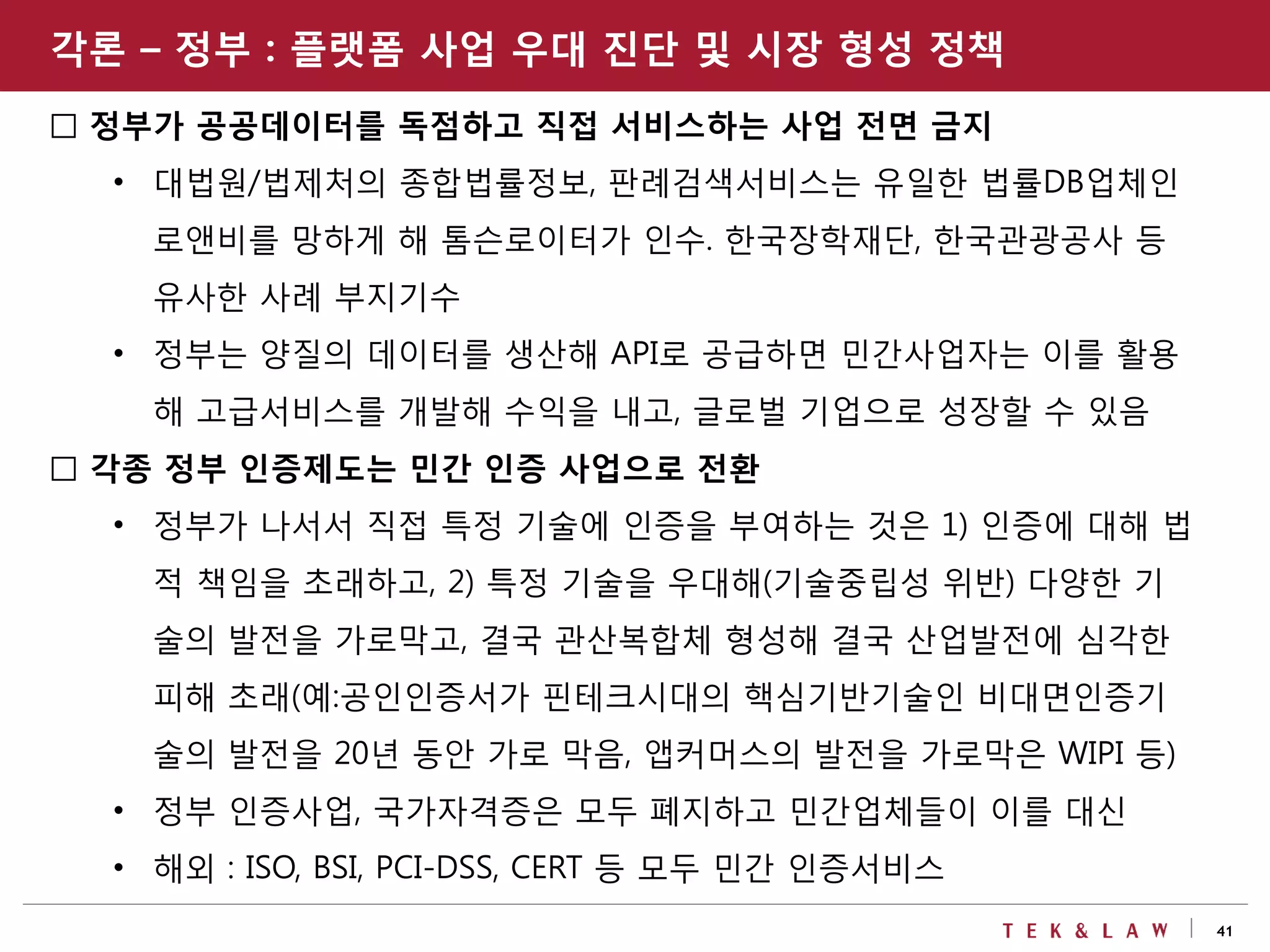 41
□ 정부가 공공데이터를 독점하고 직접 서비스하는 사업 전면 금지
• 대법원/법제처의 종합법률정보, 판례검색서비스는 유일한 법률DB업체인
로앤비를 망하게 해 톰슨로이터가 인수. 한국장학재단, 한국관광공사 등
유사한 사례 부지기수
• 정부는 양질의 데이터를 생산해 API로 공급하면 민간사업자는 이를 활용
해 고급서비스를 개발해 수익을 내고, 글로벌 기업으로 성장할 수 있음
□ 각종 정부 인증제도는 민간 인증 사업으로 전환
• 정부가 나서서 직접 특정 기술에 인증을 부여하는 것은 1) 인증에 대해 법
적 책임을 초래하고, 2) 특정 기술을 우대해(기술중립성 위반) 다양한 기
술의 발전을 가로막고, 결국 관산복합체 형성해 결국 산업발전에 심각한
피해 초래(예:공인인증서가 핀테크시대의 핵심기반기술인 비대면인증기
술의 발전을 20년 동안 가로 막음, 앱커머스의 발전을 가로막은 WIPI 등)
• 정부 인증사업, 국가자격증은 모두 폐지하고 민간업체들이 이를 대신
• 해외 : ISO, BSI, PCI-DSS, CERT 등 모두 민간 인증서비스
각론 – 정부 : 플랫폼 사업 우대 진단 및 시장 형성 정책
 