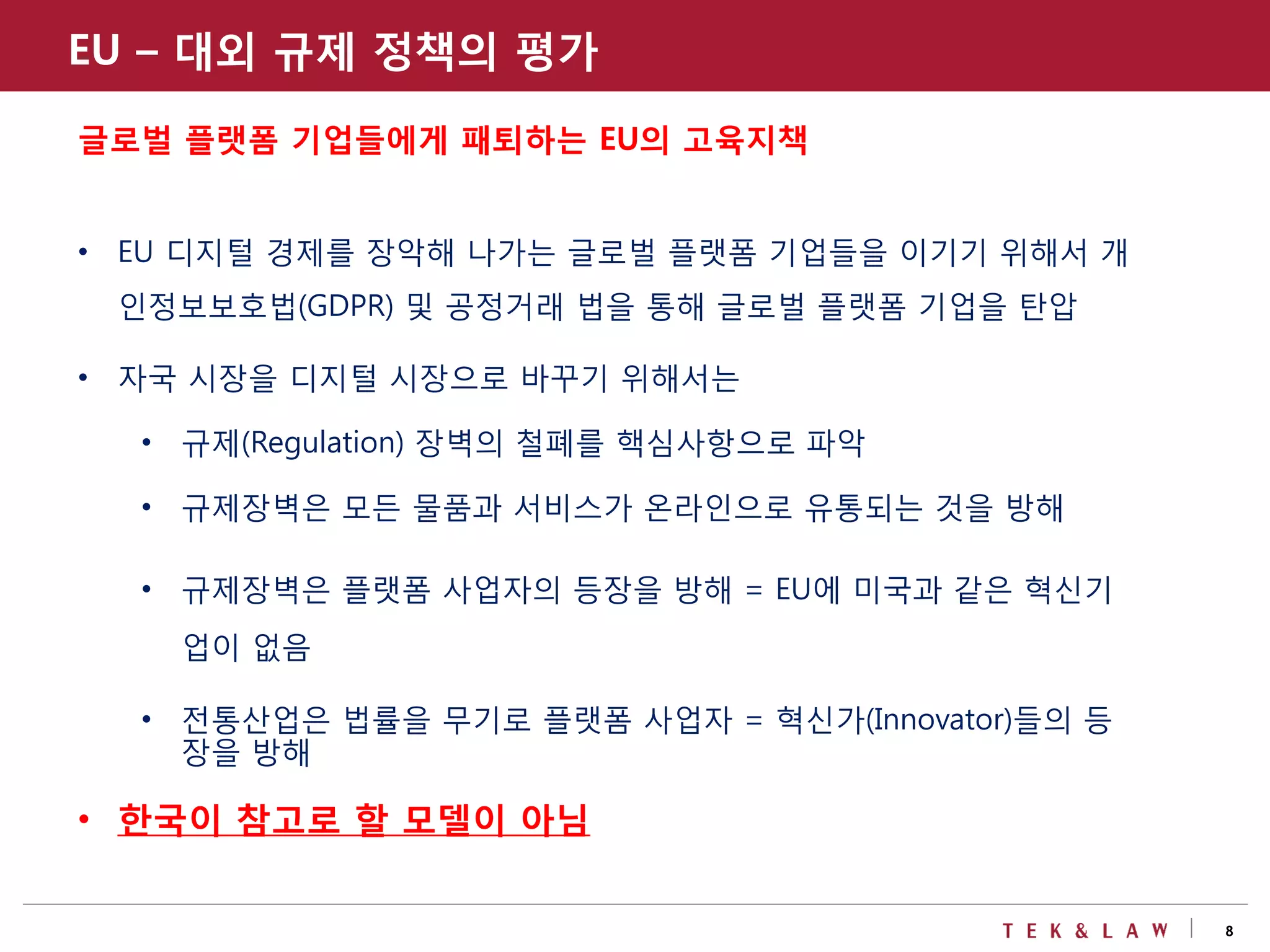 8
EU – 대외 규제 정책의 평가
글로벌 플랫폼 기업들에게 패퇴하는 EU의 고육지책
• EU 디지털 경제를 장악해 나가는 글로벌 플랫폼 기업들을 이기기 위해서 개
인정보보호법(GDPR) 및 공정거래 법을 통해 글로벌 플랫폼 기업을 탄압
• 자국 시장을 디지털 시장으로 바꾸기 위해서는
• 규제(Regulation) 장벽의 철폐를 핵심사항으로 파악
• 규제장벽은 모든 물품과 서비스가 온라인으로 유통되는 것을 방해
• 규제장벽은 플랫폼 사업자의 등장을 방해 = EU에 미국과 같은 혁신기
업이 없음
• 전통산업은 법률을 무기로 플랫폼 사업자 = 혁신가(Innovator)들의 등
장을 방해
• 한국이 참고로 할 모델이 아님
 