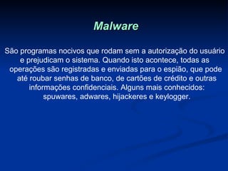 Malware São programas nocivos que rodam sem a autorização do usuário  e prejudicam o sistema. Quando isto acontece, todas as  operações são registradas e enviadas para o espião, que pode até roubar senhas de banco, de cartões de crédito e outras informações confidenciais. Alguns mais conhecidos: spuwares, adwares, hijackeres e keylogger. 