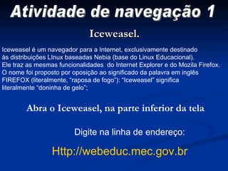 Digite na linha de endereço:  Http://webeduc.mec.gov.br Iceweasel. Iceweasel é um navegador para a Internet, exclusivamente destinado às distribuições LInux baseadas Nebia (base do Linux Educacional).  Ele traz as mesmas funcionalidades  do Internet Explorer e do Mozila Firefox. O nome foi proposto por oposição ao significado da palavra em inglês  FIREFOX (literalmente, “raposa de fogo”): “Iceweasel” significa  literalmente “doninha de gelo”; Abra o Iceweasel, na parte inferior da tela . Atividade de navegação 1 