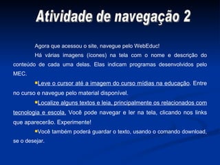 Agora que acessou o site, navegue pelo WebEduc! Há várias imagens (ícones) na tela com o nome e descrição do conteúdo de cada uma delas. Elas indicam programas desenvolvidos pelo MEC. Leve o cursor até a imagem do curso mídias na educação . Entre no curso e navegue pelo material disponível. Localize alguns textos e leia, principalmente os relacionados com tecnologia e escola.  Você pode navegar e ler na tela, clicando nos links que aparecerão. Experimente! Você também poderá guardar o texto, usando o comando download, se o desejar. Atividade de navegação 2 