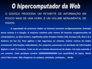 O GOOGLE PROCESSA UM PETABYTE DE INFORMAÇÃO EM POUCO MAIS DE UMA HORA. É UM VOLUME MONUMENTAL DE DADOS. A capacidade de processar dados na internet aumenta vertiginosamente. Exemplo desse avanço é o Google. A empresa mantém pelo menos 36 imensos conglomerados de computadores, os data centers, espalhados pelos Estados Unidos (19), Europa (13), Ásia ( 3) e América do Sul (1). Para agilizar e dar segurança ao sistema, muitos centros de dados armazenam informações redundantes. Em conjunto, processam um petabyte de informações digitais a cada 72 minutos. Trata-se de um volume descomunal de dados. Um byte equivale a um caracter. Cada petabyte contém 1000000000000000 (um quatrilhão) de bytes. Muita coisa? Nem tanto. Não chegamos ao exabyte, zettabyte, yottabyte...  Ainda. O hipercomputador da Web 