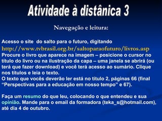 Atividade à distânica 3 Navegação e leitura: Acesso o site  do salto para o futuro, digitando  http://www.tvbrasil.org.br/saltoparaofuturo/livros.asp Procure o livro que aparece na imagem – posicione o cursor no título do livro ou na ilustração da capa – uma janela se abrirá (ou terá que fazer download) e você terá acesso ao sumário. Clique nos títulos e leia o texto.  O texto que vocês deverão ler está no título 2, páginas 66 (final  “ Perspectivas para a educação em nosso tempo” e 67). Faça um  resumo  do que leu, colocando o que entendeu e sua  opinião . Mande para o email da formadora (teka_s@hotmail.com), até dia 4 de outubro. 