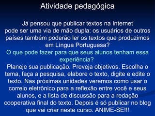 Atividade pedagógica Já pensou que publicar textos na Internet pode ser uma via de mão dupla: os usuários de outros países também poderão ler os textos que produzimos em Língua Portuguesa? O que pode fazer para que seus alunos tenham essa experiência?  Planeje sua publicação. Preveja objetivos. Escolha o tema, faça a pesquisa, elabore o texto, digite e edite o texto. Nas próximas unidades veremos como usar o correio eletrônico para a reflexão entre você e seus alunos, e a lista de discussão para a redação cooperativa final do texto. Depois é só publicar no blog que vai criar neste curso. ANIME-SE!!! 