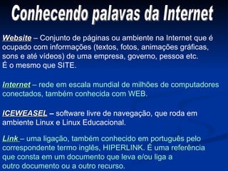 Website  – Conjunto de páginas ou ambiente na Internet que é  ocupado com informações (textos, fotos, animações gráficas, sons e até vídeos) de uma empresa, governo, pessoa etc. É o mesmo que SITE. Internet  – rede em escala mundial de milhões de computadores conectados, também conhecida com WEB. ICEWEASEL  –  software livre de navegação, que roda em  ambiente Linux e Linux Educacional. Link  – uma ligação, também conhecido em português pelo  correspondente termo inglês, HIPERLINK. É uma referência que consta em um documento que leva e/ou liga a outro documento ou a outro recurso. Conhecendo palavas da Internet 