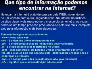 Que tipo de informação podemos encontrar na Internet? Navegar na Internet é o ato de passear pela WEB, movendo-se de um website para outro, seguindo links. Na Internet há milhões de sites disponíveis (esse número cresce diariamente) e, as vezes, perde-se um tempo precioso procurando-se pelo site mais  completo e/ou pela informação mais bem elaborada.  Entendendo alguns termos da Internet: www  – word wibe web; mec  – é o domínio (nome registrado) do site; .gov  – é o código para sites de instituições governamentais; .br  – é o código para sites registrados no Brasil; .com  – sites comerciais. Os Estados Unidos organizaram a Internet. Por isto é o único país que não usa sigla  identificadora em seus sites e endereços eletrônicos. .org  – é o código para sites de instituições não governamental .edu  – significa que é uma instituição educacional. 