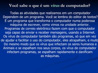 Você sabe o que é um  vírus  de computador? Todas as atividades que realizamos em um computador Dependem de um programa. Você se lembra do editor de textos? É um programa que transforma o computador numa poderosa  máquina de escrever, como vimos na unidade anterior.  Programas de correio eletrônico fazem com que o computador  seja capaz de enviar e receber mensagens, usando a Internet. Os vírus de computador também são programas, só que em vez  de ajudar e facilitar o uso do computador, eles atrapalham, e muito! Do mesmo modo que os vírus que infectam os seres humanos e Animais e se espalham nos seus corpos, os vírus de computador  infectam programas, se espalham rapidamente e danificam  as máquinas. 