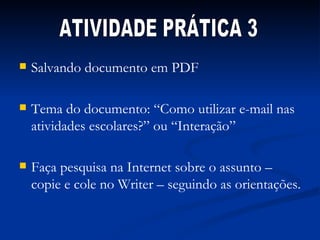 Salvando documento em PDF Tema do documento: “Como utilizar e-mail nas atividades escolares?” ou “Interação” Faça pesquisa na Internet sobre o assunto – copie e cole no Writer – seguindo as orientações. ATIVIDADE PRÁTICA 3 