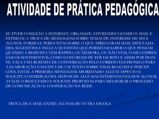 ATIVIDADE DE PRÁTICA PEDAGÓGICA SE TIVER CONEXÃO À INTERNET, ORGANIZE ATIVIDADES USANDO E-MAIL E ESTIMULE A TROCA DE MENSAGENS SOBRE TEMAS DE INTERESSE DE SEUS ALUNOS. FORMULE PERGUNTAS SOBRE O QUE APRECIARAM MAIS, DIFICULDA- DES, SUGESTÕES E INCLUA QUESTÕES QUE PERMITAM SABER O QUE PENSAM QUANDO A RESPOSTA VEM RÁPIDO, OU DEMORA, OU NÃO VEM, COMO EXPRES- SAM OS SENTIMENTOS, COMO GOSTARIAM DE TER ESCRITO E ASSIM POR DIAN- TE. FAÇA UMA RODADA DE CONVERSAÇÃO PELO CORREIO ELETRÔNICO PARA A ELABORAÇÃO COLETIVA DE UM TEXTO SOBRE ESSAS REAÇÕES E PERCEP- ÇÕES. ENVIE A PRIMEIRA MENSAGEM ABORDANDO ALGUM ASPECTO E  SOLICITE CONTRIBUIÇÕES. DEPOIS DE ALGUMAS INTERVENÇÕES DOS ALUNOS, AVALIE O RESULTADO E SOLICITE PROPOSTAS PARA MELHORAR O PROCESSO DE COMUNICAÇÃO E COOPERAÇÃO NA REDE. TROCA DE E-MAIL ENTRE ALUNOS DE OUTRA ESCOLA 
