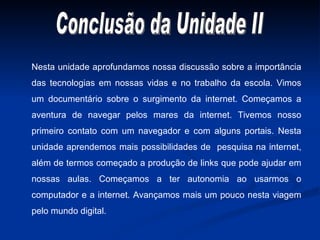 Conclusão da Unidade II Nesta unidade aprofundamos nossa discussão sobre a importância das tecnologias em nossas vidas e no trabalho da escola. Vimos um documentário sobre o surgimento da internet. Começamos a aventura de navegar pelos mares da internet. Tivemos nosso primeiro contato com um navegador e com alguns portais. Nesta unidade aprendemos mais possibilidades de  pesquisa na internet, além de termos começado a produção de links que pode ajudar em nossas aulas. Começamos a ter autonomia ao usarmos o computador e a internet. Avançamos mais um pouco nesta viagem pelo mundo digital. 