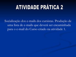 Socialização dos e-mails dos cursistas. Produção de uma lista de e-mails que deverá ser encaminhada para o e-mail do Curso criado na atividade 1. ATIVIDADE PRÁTICA 2 