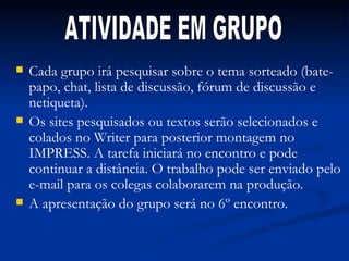 Cada grupo irá pesquisar sobre o tema sorteado (bate-papo, chat, lista de discussão, fórum de discussão e netiqueta). Os sites pesquisados ou textos serão selecionados e colados no Writer para posterior montagem no IMPRESS. A tarefa iniciará no encontro e pode continuar a distância. O trabalho pode ser enviado pelo e-mail para os colegas colaborarem na produção.  A apresentação do grupo será no 6º encontro. ATIVIDADE EM GRUPO 