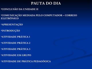 PAUTA DO DIA CONCLUSÃO DA UNIDADE II COMUNICAÇÃO MEDIADA PELO COMPUTADOR – CORREIO ELETRÔNICO APRESENTAÇÃO INTRODUÇÃO ATIVIDADE PRÁTICA 1 ATIVIDADE PRÁTICA 2 ATIVIDADE PRÁTICA 3 ATIVIDADE EM GRUPO ATIVIDADE DE PRÁTICA PEDAGÓGICA 
