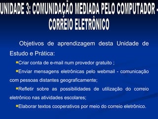 Objetivos de aprendizagem desta Unidade de Estudo e Prática: Criar conta de e-mail num provedor gratuito ; Enviar mensagens eletrônicas pelo webmail - comunicação com pessoas distantes geograficamente; Refletir sobre as possibilidades de utilização do correio eletrônico nas atividades escolares; Elaborar textos cooperativos por meio do correio eletrônico. UNIDADE 3: COMUNIDAÇÃO MEDIADA PELO COMPUTADOR -  CORREIO ELETRÔNICO 
