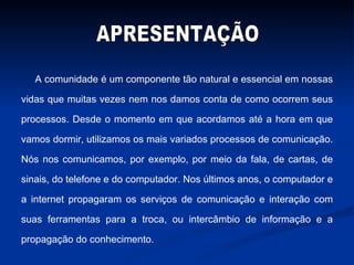 A comunidade é um componente tão natural e essencial em nossas vidas que muitas vezes nem nos damos conta de como ocorrem seus processos. Desde o momento em que acordamos até a hora em que vamos dormir, utilizamos os mais variados processos de comunicação. Nós nos comunicamos, por exemplo, por meio da fala, de cartas, de sinais, do telefone e do computador. Nos últimos anos, o computador e a internet propagaram os serviços de comunicação e interação com suas ferramentas para a troca, ou intercâmbio de informação e a propagação do conhecimento. APRESENTAÇÃO 