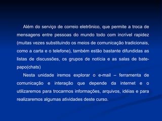 Além do serviço de correio eletrônico, que permite a troca de mensagens entre pessoas do mundo todo com incrível rapidez (muitas vezes substituindo os meios de comunicação tradicionais, como a carta e o telefone), também estão bastante difundidas as listas de discussões, os grupos de notícia e as salas de bate-papo(chats) Nesta unidade iremos explorar o e-mail – ferramenta de comunicação e interação que depende da internet e o utilizaremos para trocarmos informações, arquivos, idéias e para realizaremos algumas atividades deste curso. 