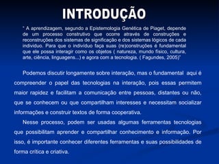 “  A aprendizagem, segundo a Epistemologia Genética de Piaget, depende de um processo construtivo que ocorre através de construções e reconstruções dos sistemas de significação e dos sistemas lógicos de cada individuo. Para que o indivíduo faça suas (re)construções é fundamental que ele possa interagir como os objetos ( natureza, mundo físico, cultura, arte, ciência, linguagens...) e agora com a tecnologia. ( Fagundes, 2005)” Podemos discutir longamente sobre interação, mas o fundamental  aqui é compreender o papel das tecnologias na interação, pois essas permitem maior rapidez e facilitam a comunicação entre pessoas, distantes ou não, que se conhecem ou que compartilham interesses e necessitam socializar informações e construir textos de forma cooperativa. Nesse processo, podem ser usadas algumas ferramentas tecnologias que possibilitam aprender e compartilhar conhecimento e informação. Por isso, é importante conhecer diferentes ferramentas e suas possibilidades de forma crítica e criativa. INTRODUÇÃO 