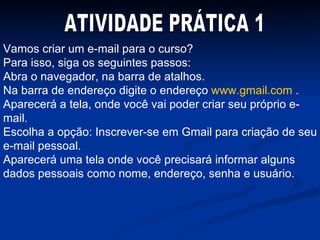 Vamos criar um e-mail para o curso? Para isso, siga os seguintes passos: Abra o navegador, na barra de atalhos. Na barra de endereço digite o endereço  www.gmail.com  . Aparecerá a tela, onde você vai poder criar seu próprio e-mail. Escolha a opção: Inscrever-se em Gmail para criação de seu e-mail pessoal. Aparecerá uma tela onde você precisará informar alguns dados pessoais como nome, endereço, senha e usuário. ATIVIDADE PRÁTICA 1 