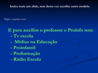 Insira mais um slide, mas desta vez escolha outro modelo. Digite o seguinte texto: E para auxiliar o professor o Proinfo tem: - Tv escola -  Mídias na Educação - Proinfantil - Proformação - Rádio Escola 