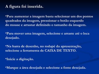 A figura foi inserida. Para aumentar a imagem basta selecionar um dos pontos quadrados da imagem, pressionar o botão esquerdo do mouse e arrastar definindo o tamanho da imagem. Para mover uma imagem, selecione e arraste até o loca desejado. Na barra de desenho, no rodapé da apresentação, selecione a ferramenta de CAIXA DE TEXTO. Inicie a digitação. Marque a área desejada e selecione a fonte desejada. 