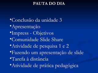 PAUTA DO DIA Conclusão da unidade 3 Apresentação Impress - Objetivos Comunidade Slide Share Atividade de pesquisa 1 e 2 Fazendo um apresentação de slide Tarefa à distância Atividade de prática pedagógica 