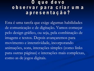 O que devo  observar para criar uma  apresentação? Esta é uma tarefa que exige algumas habilidades de comunicação e de digitação. Vamos começar pelo design gráfico, ou seja, pela combinação de imagens e textos. Depois avançaremos para movimento e interatividade, incorporando animações, sons, interações simples (como links para outras páginas) e interações mais complexas, como as de jogos digitais. 